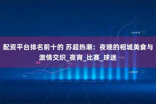 配资平台排名前十的 苏超热潮：夜晚的相城美食与激情交织_夜宵_比赛_球迷