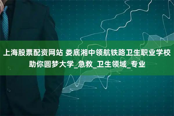 上海股票配资网站 娄底湘中领航铁路卫生职业学校助你圆梦大学_急救_卫生领域_专业