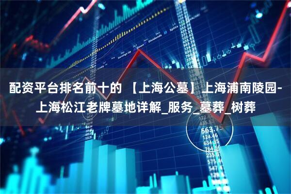 配资平台排名前十的 【上海公墓】上海浦南陵园-上海松江老牌墓地详解_服务_墓葬_树葬