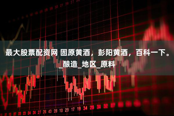 最大股票配资网 固原黄酒，彭阳黄酒，百科一下。_酿造_地区_原料