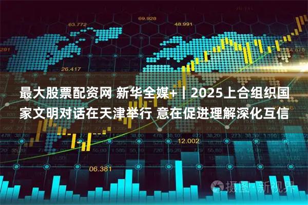 最大股票配资网 新华全媒+｜2025上合组织国家文明对话在天津举行 意在促进理解深化互信