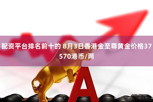 配资平台排名前十的 8月3日香港金至尊黄金价格37570港币/两