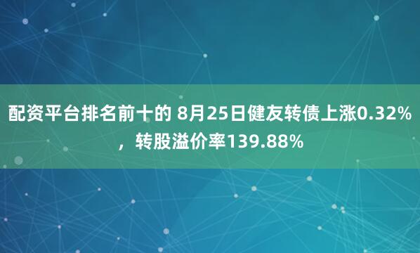 配资平台排名前十的 8月25日健友转债上涨0.32%，转股溢价率139.88%