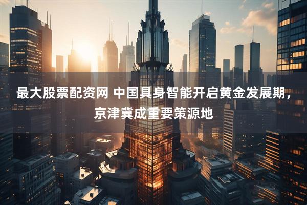 最大股票配资网 中国具身智能开启黄金发展期，京津冀成重要策源地