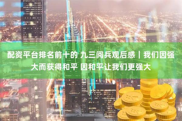 配资平台排名前十的 九三阅兵观后感｜我们因强大而获得和平 因和平让我们更强大