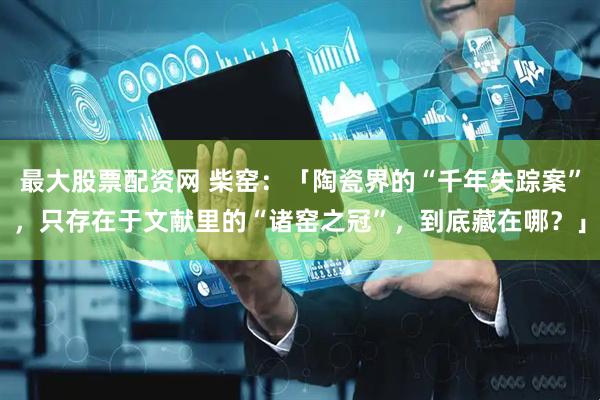 最大股票配资网 柴窑：「陶瓷界的“千年失踪案”，只存在于文献里的“诸窑之冠”，到底藏在哪？」