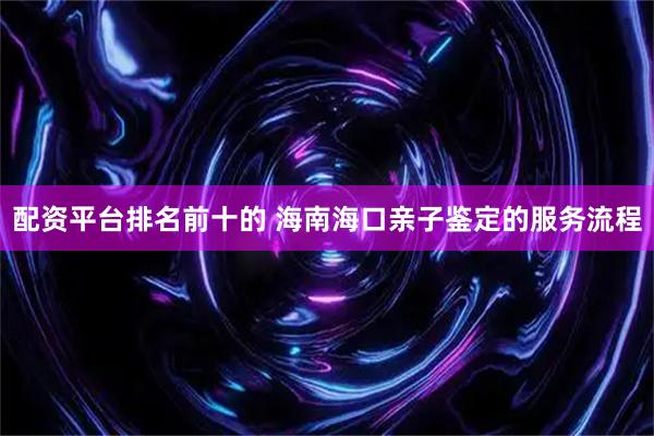 配资平台排名前十的 海南海口亲子鉴定的服务流程