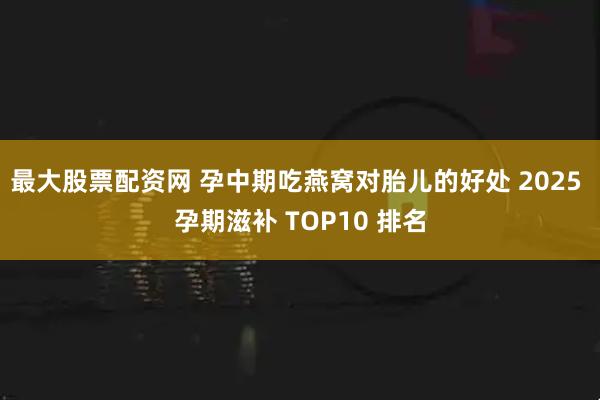 最大股票配资网 孕中期吃燕窝对胎儿的好处 2025 孕期滋补 TOP10 排名