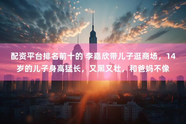 配资平台排名前十的 李嘉欣带儿子逛商场，14岁的儿子身高猛长，又黑又壮，和爸妈不像