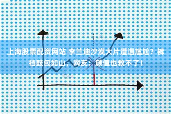 上海股票配资网站 李兰迪沙漠大片遭遇尴尬？裤裆鼓包如山，网友：颜值也救不了！