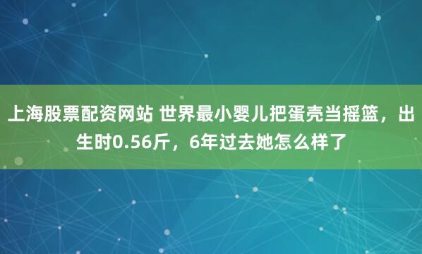 上海股票配资网站 世界最小婴儿把蛋壳当摇篮，出生时0.56斤，6年过去她怎么样了