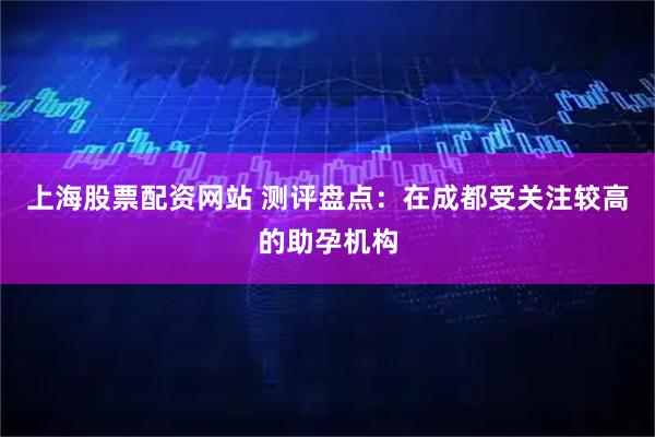 上海股票配资网站 测评盘点：在成都受关注较高的助孕机构