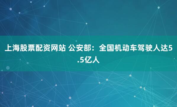 上海股票配资网站 公安部:全国机动车驾驶人达5.5亿人