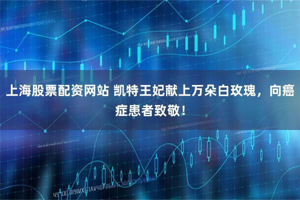 上海股票配资网站 凯特王妃献上万朵白玫瑰，向癌症患者致敬！